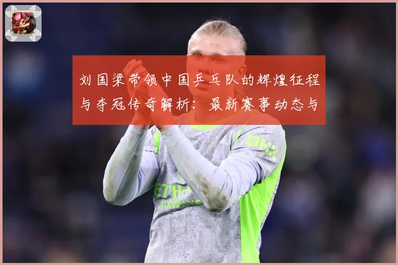 刘国梁带领中国乒乓队的辉煌征程与夺冠传奇解析：最新赛事动态与深度分析