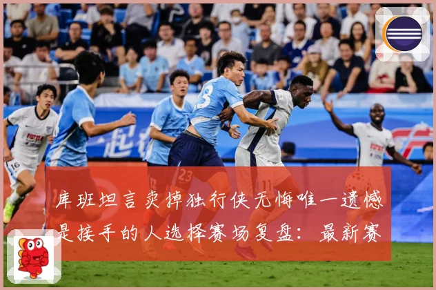 库班坦言卖掉独行侠无悔唯一遗憾是接手的人选择赛场复盘：最新赛事动态与深度分析