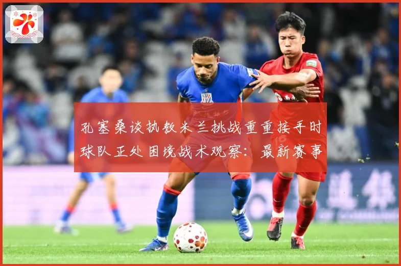 孔塞桑谈执教米兰挑战重重接手时球队正处困境战术观察：最新赛事动态与深度分析