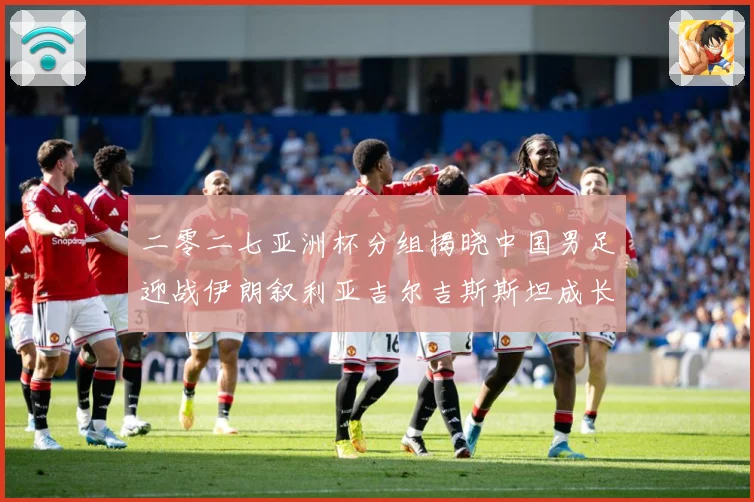 二零二七亚洲杯分组揭晓中国男足迎战伊朗叙利亚吉尔吉斯斯坦成长观察：最新赛事动态与深度分析