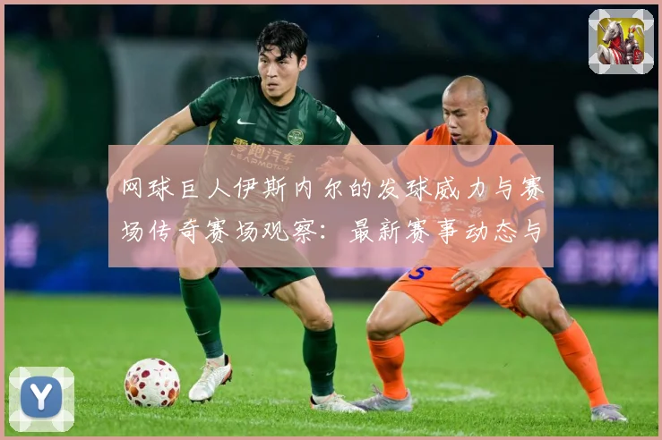 网球巨人伊斯内尔的发球威力与赛场传奇赛场观察：最新赛事动态与深度分析