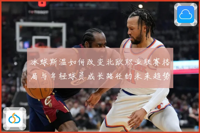冰球斯温如何改变北欧职业联赛格局与年轻球员成长路径的未来趋势成长观察：最新赛事动态与深度分析