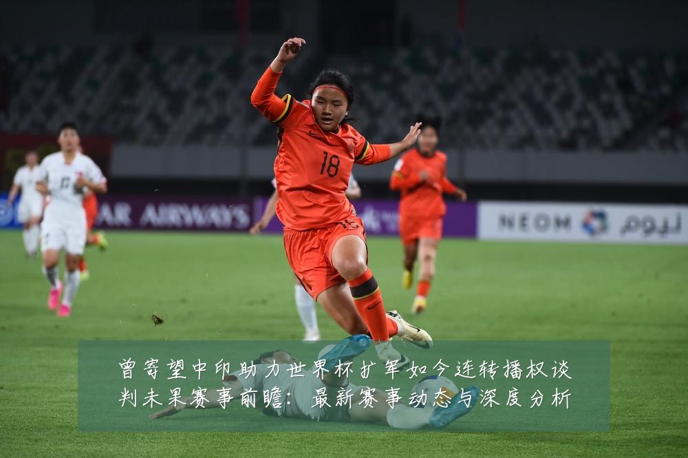 曾寄望中印助力世界杯扩军如今连转播权谈判未果赛事前瞻:最新赛事动态与深度分析