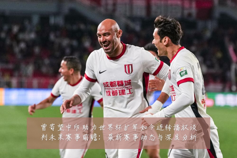 曾寄望中印助力世界杯扩军如今连转播权谈判未果赛事前瞻：最新赛事动态与深度分析