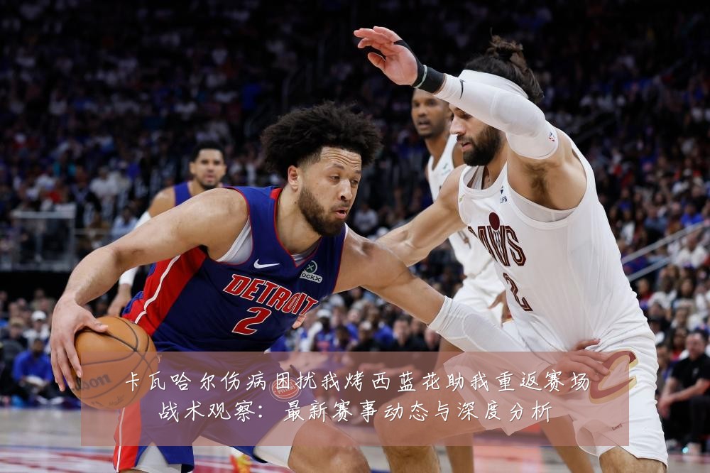 卡瓦哈尔伤病困扰我烤西蓝花助我重返赛场战术观察：最新赛事动态与深度分析