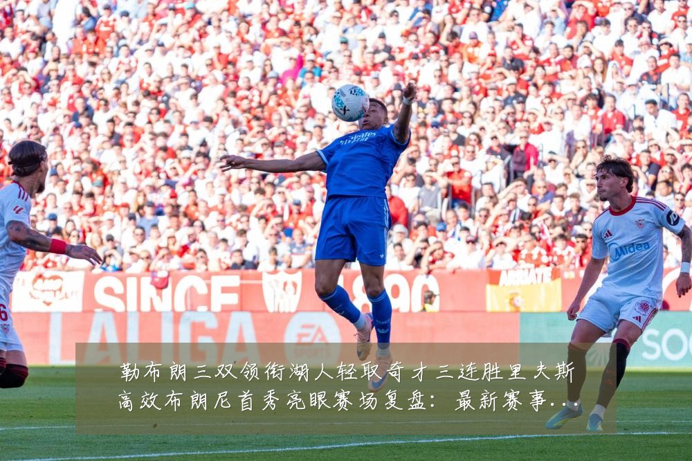 勒布朗三双领衔湖人轻取奇才三连胜里夫斯高效布朗尼首秀亮眼赛场复盘：最新赛事动态与深度分析