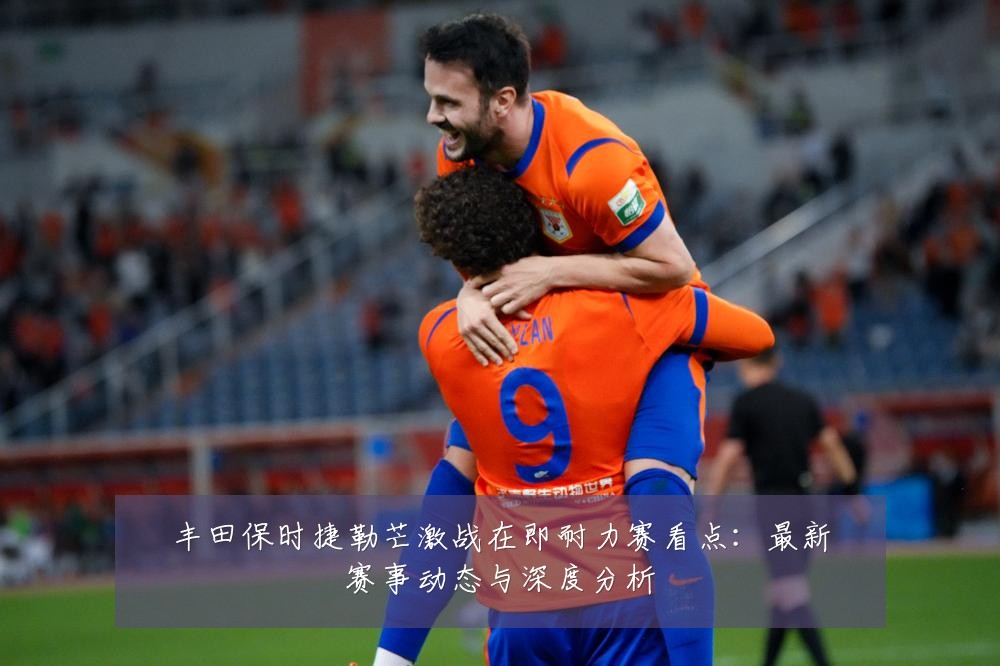 丰田保时捷勒芒激战在即耐力赛看点：最新赛事动态与深度分析